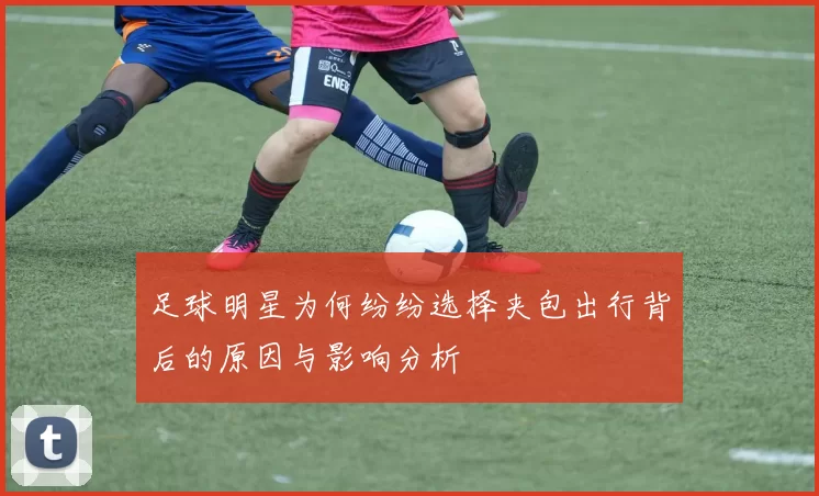足球明星为何纷纷选择夹包出行背后的原因与影响分析