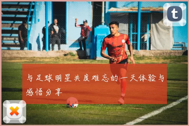 与足球明星共度难忘的一天体验与感悟分享