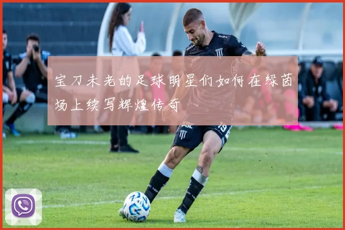 宝刀未老的足球明星们如何在绿茵场上续写辉煌传奇