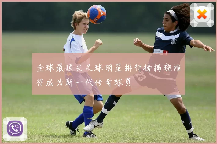 全球最顶尖足球明星排行榜揭晓谁将成为新一代传奇球员