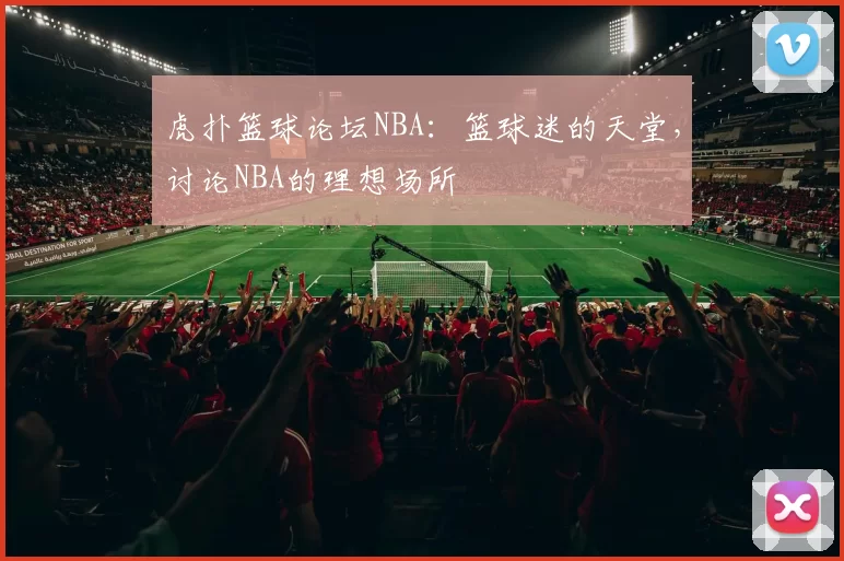 虎扑篮球论坛NBA：篮球迷的天堂，讨论NBA的理想场所