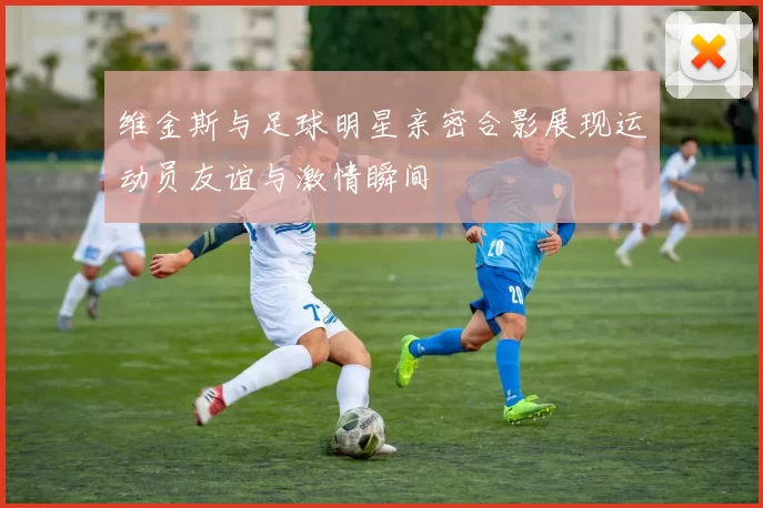 维金斯与足球明星亲密合影展现运动员友谊与激情瞬间