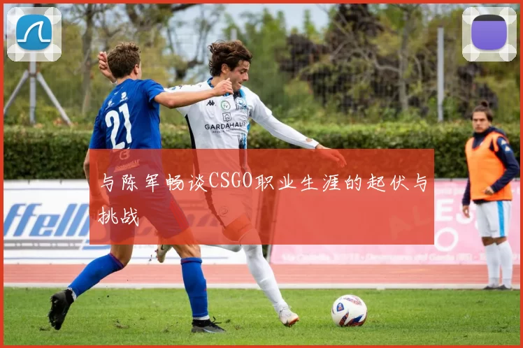 与陈军畅谈CSGO职业生涯的起伏与挑战